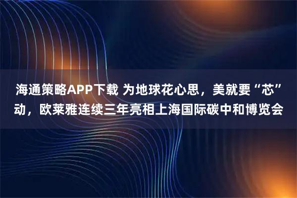 海通策略APP下载 为地球花心思，美就要“芯”动，欧莱雅连续三年亮相上海国际碳中和博览会