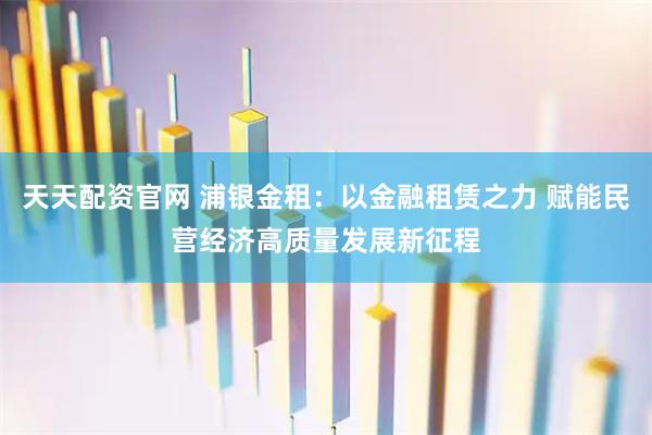 天天配资官网 浦银金租：以金融租赁之力 赋能民营经济高质量发展新征程