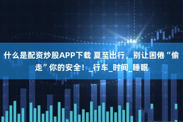 什么是配资炒股APP下载 夏至出行，别让困倦“偷走”你的安全！_行车_时间_睡眠