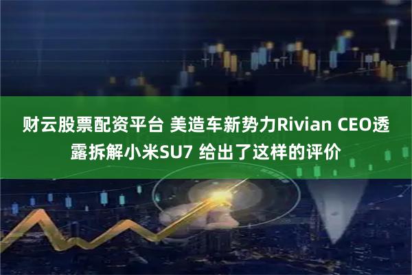 财云股票配资平台 美造车新势力Rivian CEO透露拆解小米SU7 给出了这样的评价