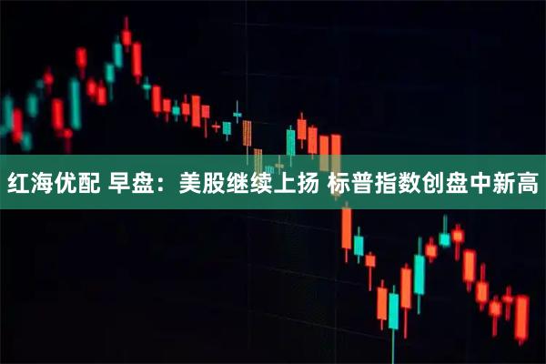 红海优配 早盘：美股继续上扬 标普指数创盘中新高
