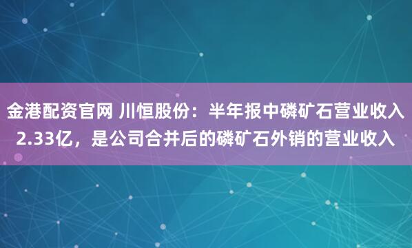 金港配资官网 川恒股份：半年报中磷矿石营业收入2.33亿，是公司合并后的磷矿石外销的营业收入
