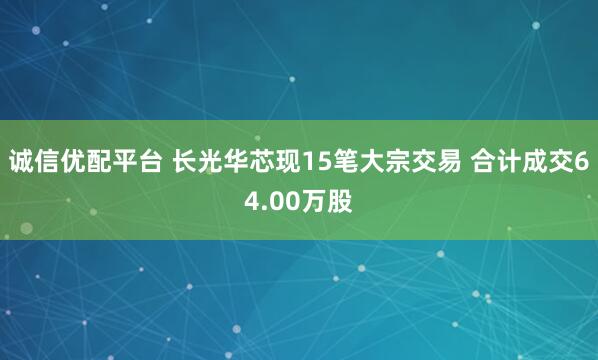 诚信优配平台 长光华芯现15笔大宗交易 合计成交64.00万股