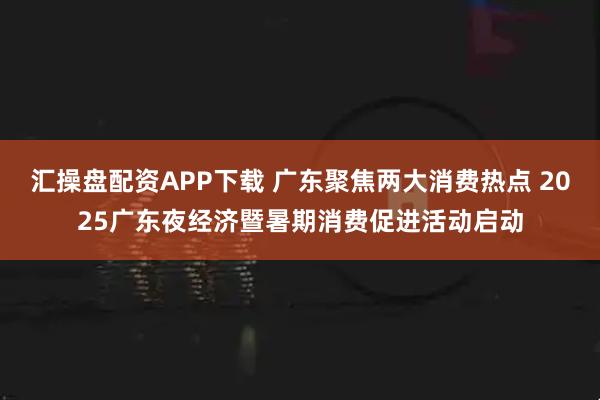 汇操盘配资APP下载 广东聚焦两大消费热点 2025广东夜经济暨暑期消费促进活动启动