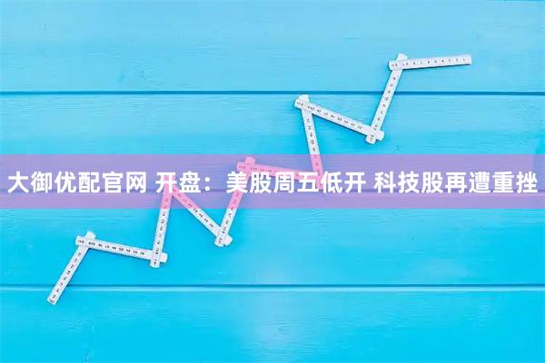 大御优配官网 开盘：美股周五低开 科技股再遭重挫