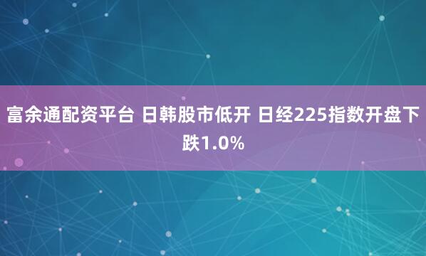 富余通配资平台 日韩股市低开 日经225指数开盘下跌1.0%