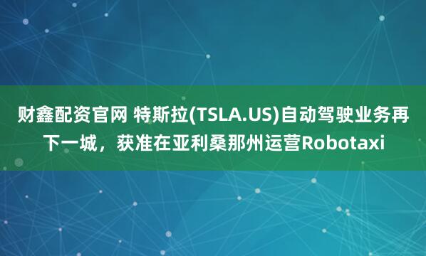 财鑫配资官网 特斯拉(TSLA.US)自动驾驶业务再下一城，获准在亚利桑那州运营Robotaxi