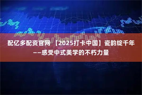 配亿多配资官网 【2025打卡中国】瓷韵绽千年——感受中式美学的不朽力量