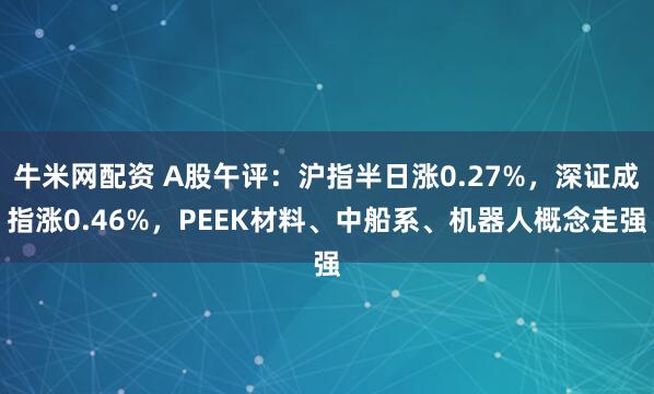 牛米网配资 A股午评：沪指半日涨0.27%，深证成指涨0.46%，PEEK材料、中船系、机器人概念走强