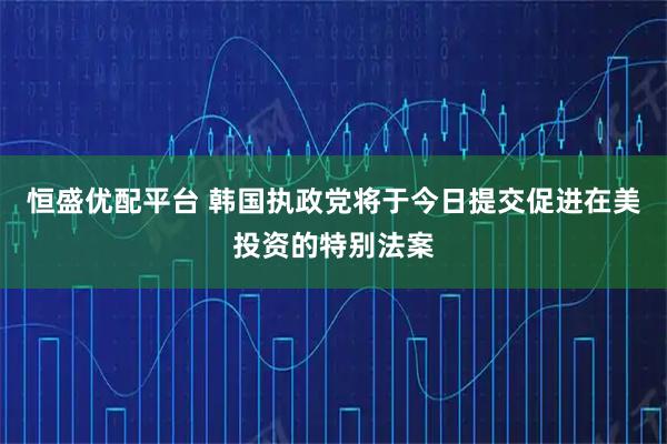 恒盛优配平台 韩国执政党将于今日提交促进在美投资的特别法案