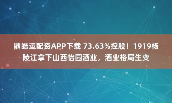 鼎皓运配资APP下载 73.63%控股！1919杨陵江拿下山西怡园酒业，酒业格局生变