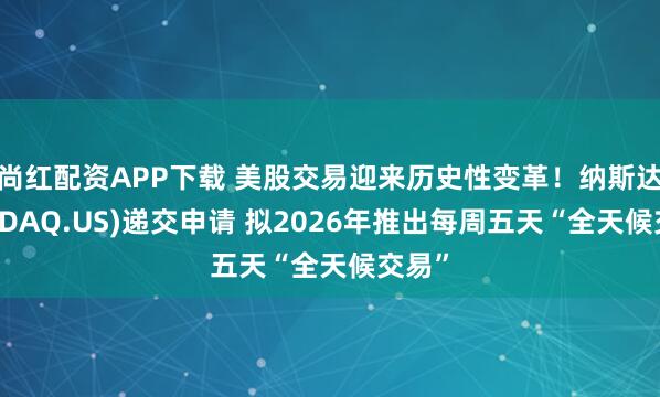 尚红配资APP下载 美股交易迎来历史性变革！纳斯达克(NDAQ.US)递交申请 拟2026年推出每周五天“全天候交易”
