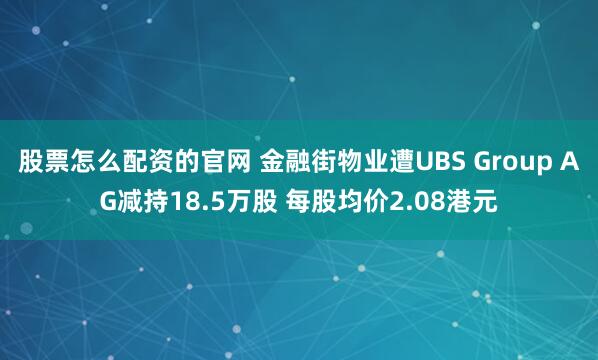股票怎么配资的官网 金融街物业遭UBS Group AG减持18.5万股 每股均价2.08港元