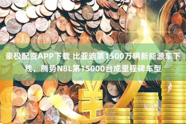 豪极配资APP下载 比亚迪第1500万辆新能源车下线，腾势N8L第15000台成里程碑车型
