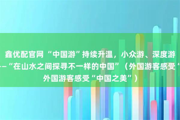 鑫优配官网 “中国游”持续升温，小众游、深度游等深受喜爱——“在山水之间探寻不一样的中国”（外国游客感受“中国之美”）