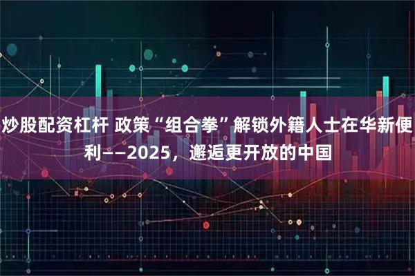 炒股配资杠杆 政策“组合拳”解锁外籍人士在华新便利——2025，邂逅更开放的中国