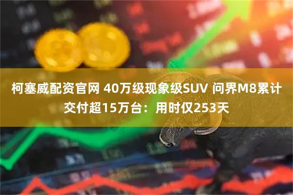 柯塞威配资官网 40万级现象级SUV 问界M8累计交付超15万台：用时仅253天