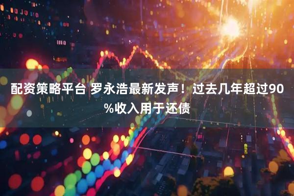 配资策略平台 罗永浩最新发声！过去几年超过90%收入用于还债