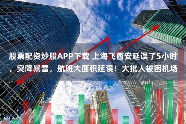 股票配资炒股APP下载 上海飞西安延误了5小时，突降暴雪，航班大面积延误！大批人被困机场