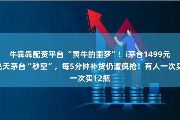 牛犇犇配资平台 “黄牛的噩梦”！i茅台1499元直销飞天茅台“秒空”，每5分钟补货仍遭疯抢！有人一次买12瓶