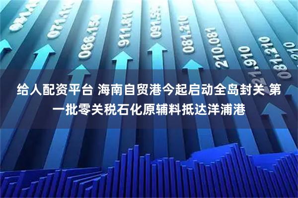 给人配资平台 海南自贸港今起启动全岛封关 第一批零关税石化原辅料抵达洋浦港