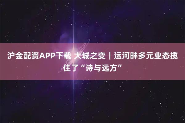 沪金配资APP下载 大城之变｜运河畔多元业态揽住了“诗与远方”