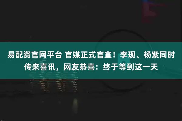易配资官网平台 官媒正式官宣！李现、杨紫同时传来喜讯，网友恭喜：终于等到这一天
