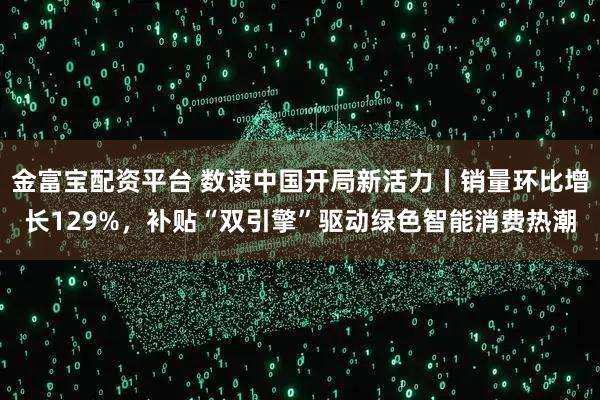 金富宝配资平台 数读中国开局新活力丨销量环比增长129%，补贴“双引擎”驱动绿色智能消费热潮