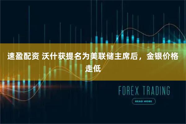 速盈配资 沃什获提名为美联储主席后，金银价格走低