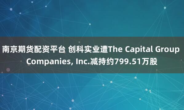 南京期货配资平台 创科实业遭The Capital Group Companies, Inc.减持约799.51万股